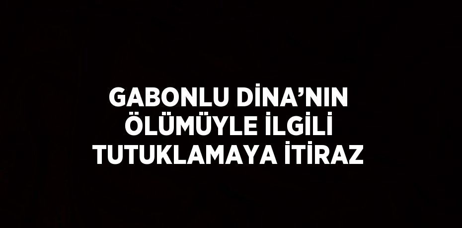 GABONLU DİNA’NIN ÖLÜMÜYLE İLGİLİ TUTUKLAMAYA İTİRAZ