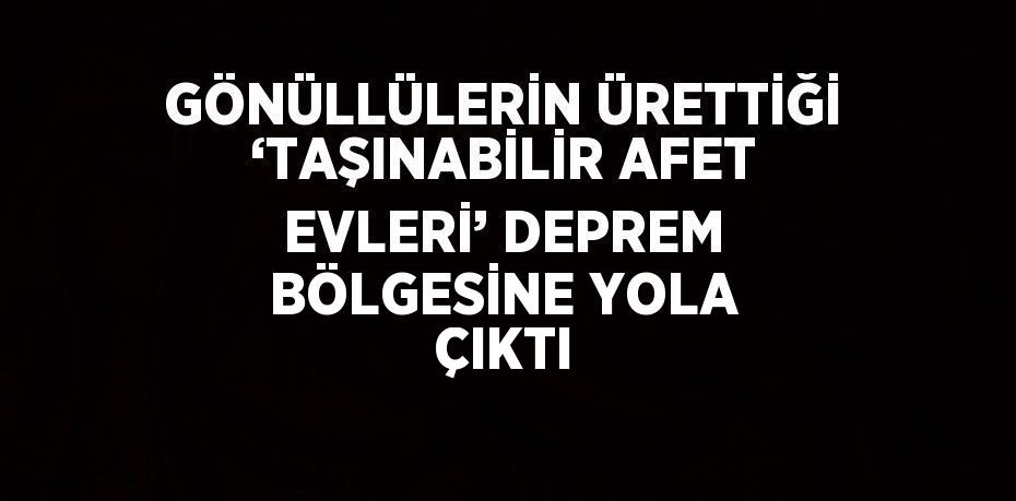 GÖNÜLLÜLERİN ÜRETTİĞİ ‘TAŞINABİLİR AFET EVLERİ’ DEPREM BÖLGESİNE YOLA ÇIKTI