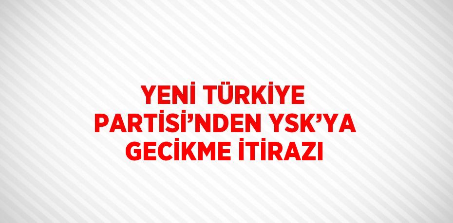 YENİ TÜRKİYE PARTİSİ’NDEN YSK’YA GECİKME İTİRAZI