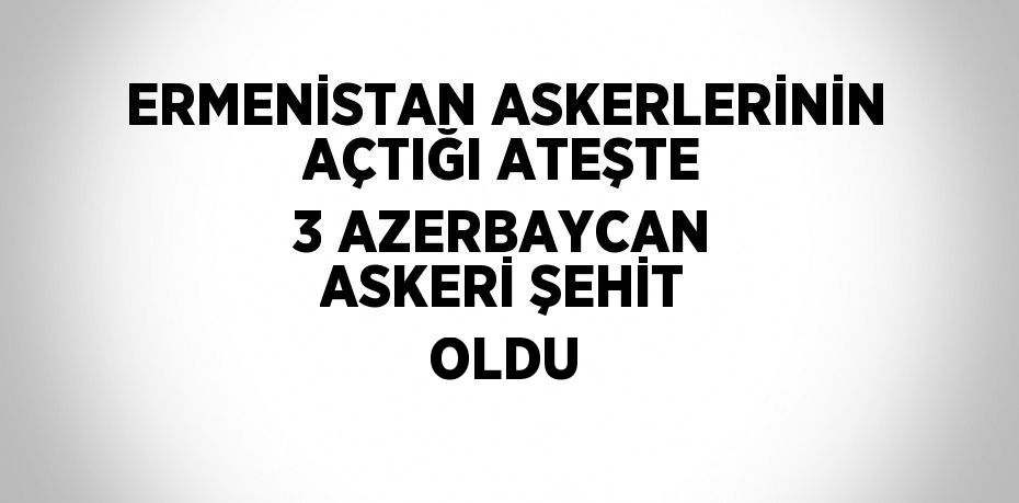 ERMENİSTAN ASKERLERİNİN AÇTIĞI ATEŞTE 3 AZERBAYCAN ASKERİ ŞEHİT OLDU