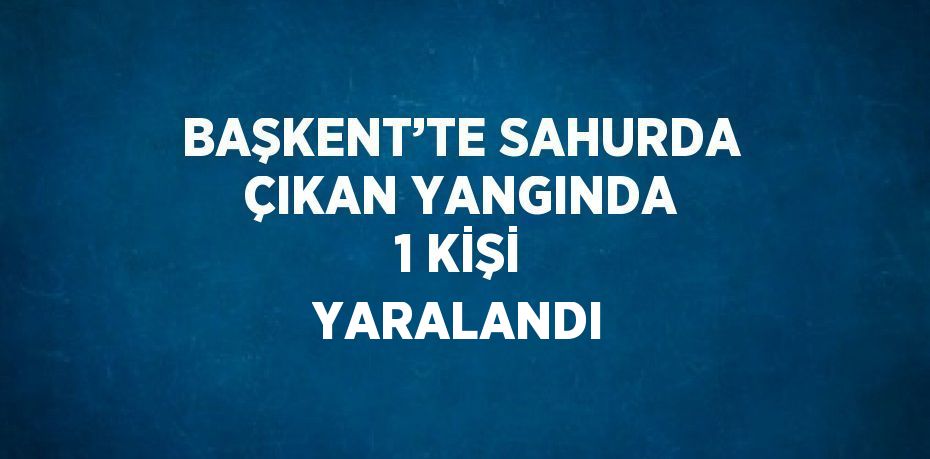 BAŞKENT’TE SAHURDA ÇIKAN YANGINDA 1 KİŞİ YARALANDI