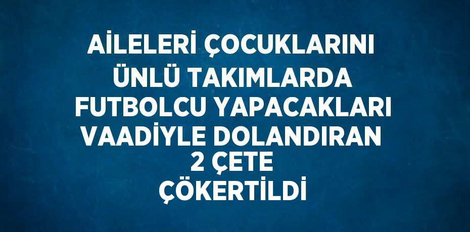 AİLELERİ ÇOCUKLARINI ÜNLÜ TAKIMLARDA FUTBOLCU YAPACAKLARI VAADİYLE DOLANDIRAN 2 ÇETE ÇÖKERTİLDİ