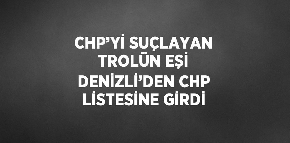 CHP’Yİ SUÇLAYAN TROLÜN EŞİ DENİZLİ’DEN CHP LİSTESİNE GİRDİ