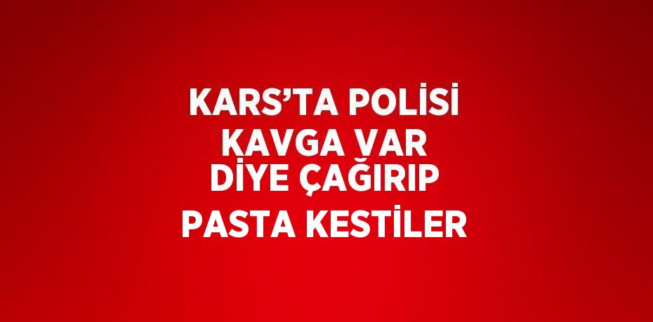 KARS’TA POLİSİ KAVGA VAR DİYE ÇAĞIRIP PASTA KESTİLER