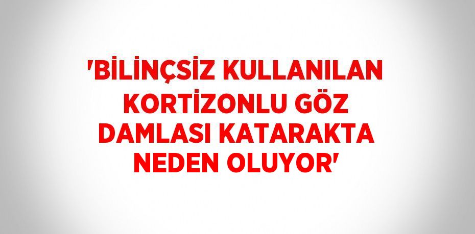 'BİLİNÇSİZ KULLANILAN KORTİZONLU GÖZ DAMLASI KATARAKTA NEDEN OLUYOR'