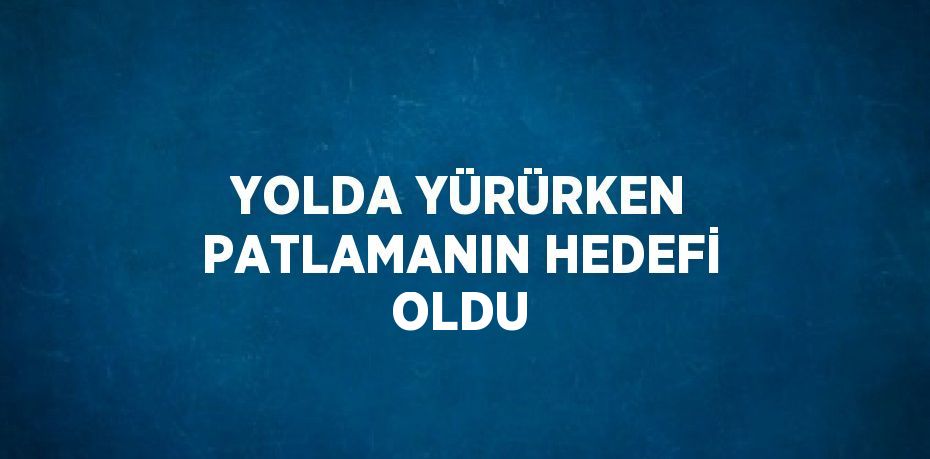 YOLDA YÜRÜRKEN PATLAMANIN HEDEFİ OLDU