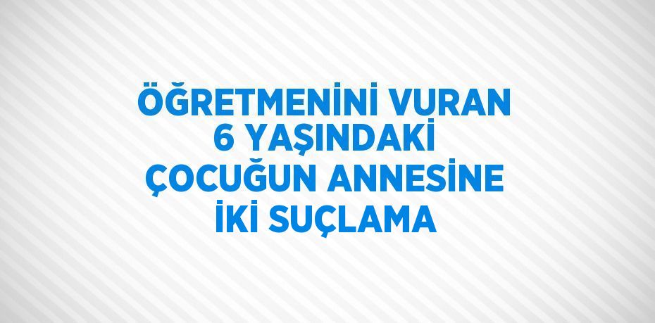 ÖĞRETMENİNİ VURAN 6 YAŞINDAKİ ÇOCUĞUN ANNESİNE İKİ SUÇLAMA