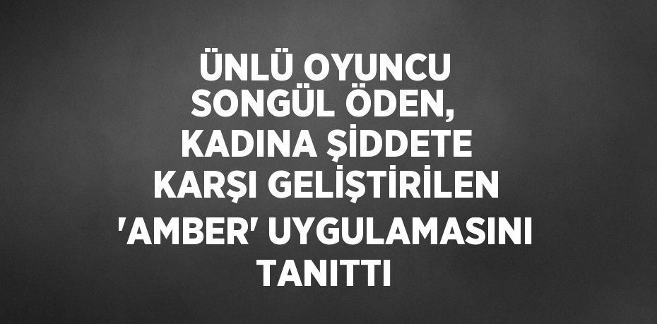 ÜNLÜ OYUNCU SONGÜL ÖDEN, KADINA ŞİDDETE KARŞI GELİŞTİRİLEN 'AMBER' UYGULAMASINI TANITTI