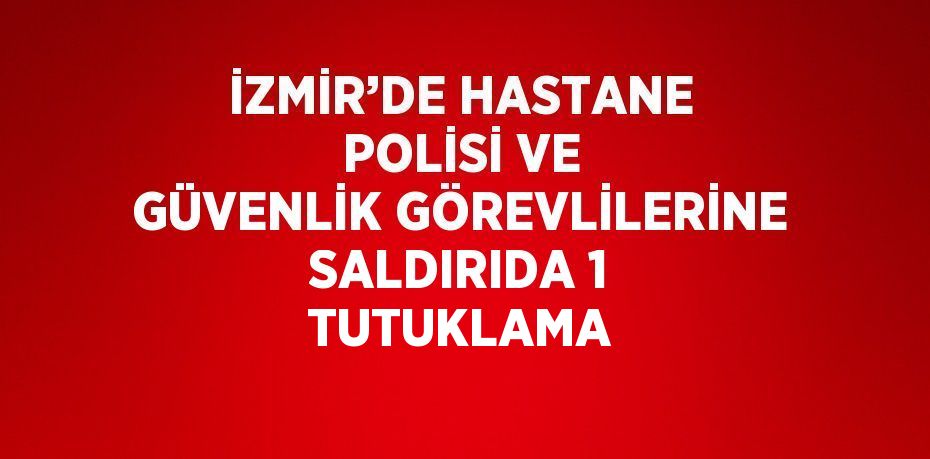 İZMİR’DE HASTANE POLİSİ VE GÜVENLİK GÖREVLİLERİNE SALDIRIDA 1 TUTUKLAMA