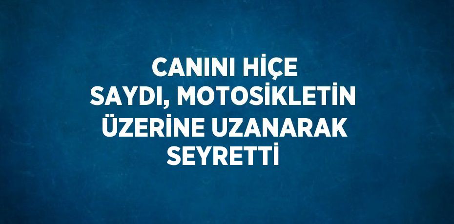 CANINI HİÇE SAYDI, MOTOSİKLETİN ÜZERİNE UZANARAK SEYRETTİ