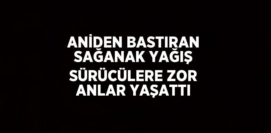 ANİDEN BASTIRAN SAĞANAK YAĞIŞ SÜRÜCÜLERE ZOR ANLAR YAŞATTI