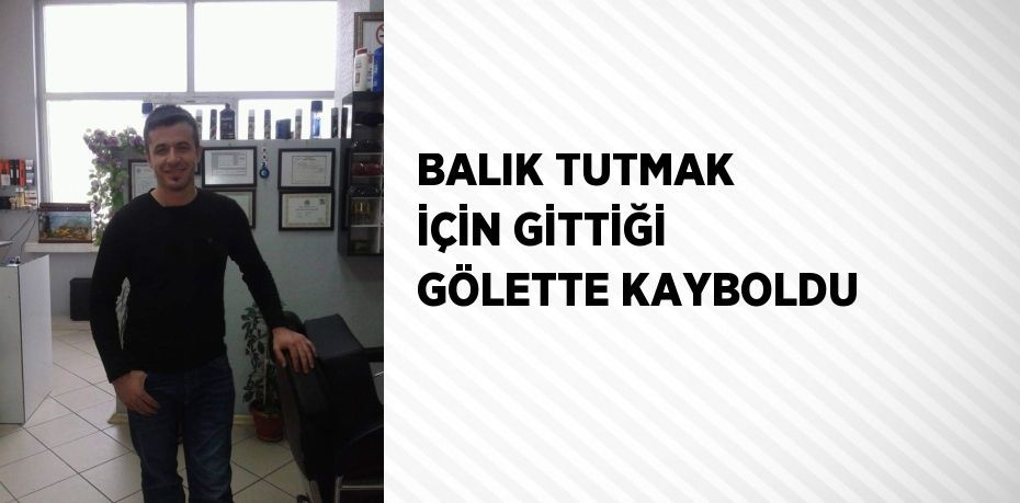 BALIK TUTMAK İÇİN GİTTİĞİ GÖLETTE KAYBOLDU