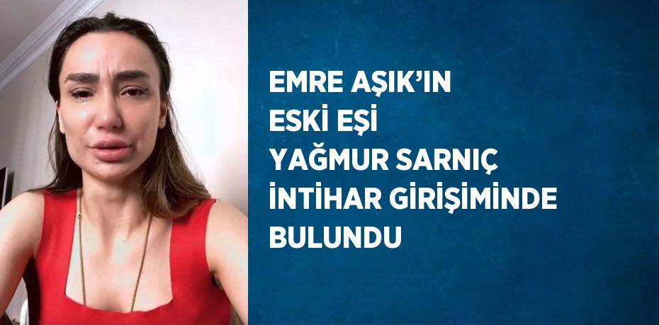 EMRE AŞIK’IN ESKİ EŞİ YAĞMUR SARNIÇ İNTİHAR GİRİŞİMİNDE BULUNDU