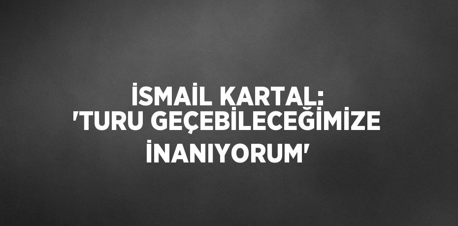 İSMAİL KARTAL: 'TURU GEÇEBİLECEĞİMİZE İNANIYORUM'