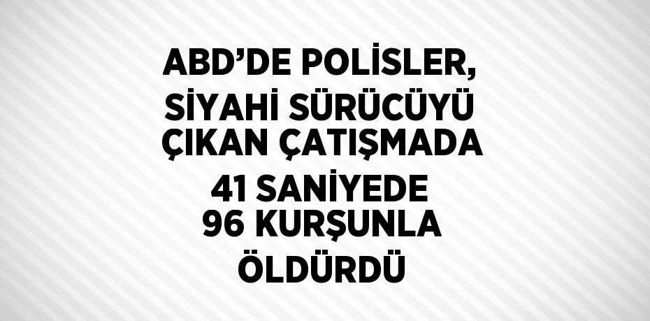 ABD’DE POLİSLER, SİYAHİ SÜRÜCÜYÜ ÇIKAN ÇATIŞMADA 41 SANİYEDE 96 KURŞUNLA ÖLDÜRDÜ