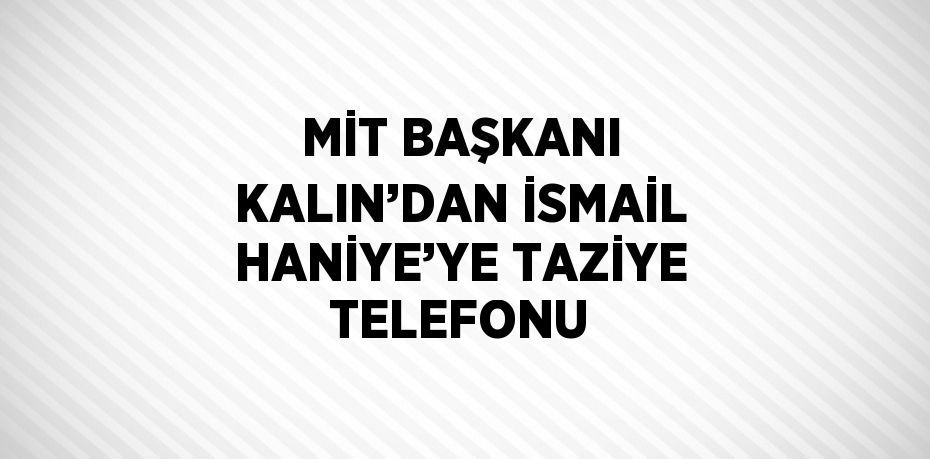 MİT BAŞKANI KALIN’DAN İSMAİL HANİYE’YE TAZİYE TELEFONU