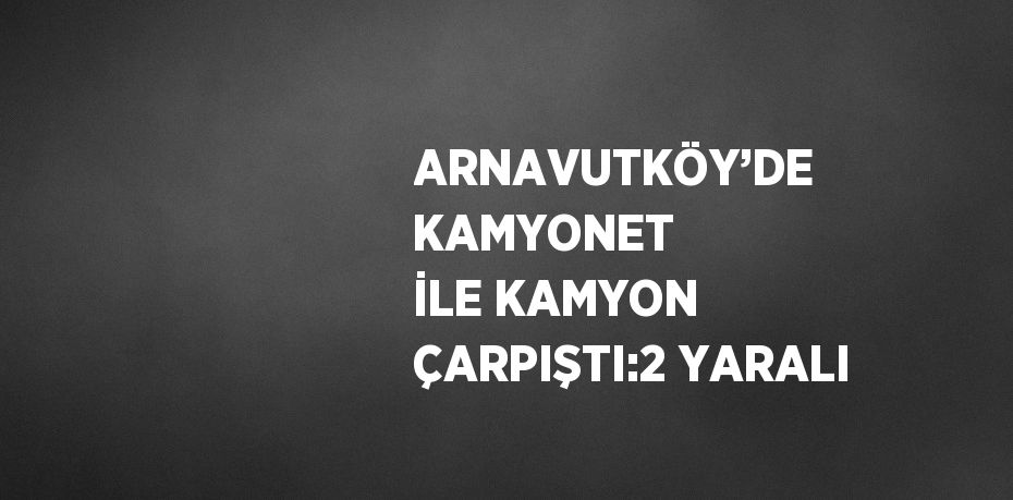 ARNAVUTKÖY’DE KAMYONET İLE KAMYON ÇARPIŞTI:2 YARALI
