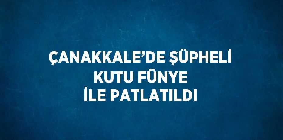 ÇANAKKALE’DE ŞÜPHELİ KUTU FÜNYE İLE PATLATILDI
