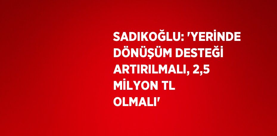 SADIKOĞLU: 'YERİNDE DÖNÜŞÜM DESTEĞİ ARTIRILMALI, 2,5 MİLYON TL OLMALI'