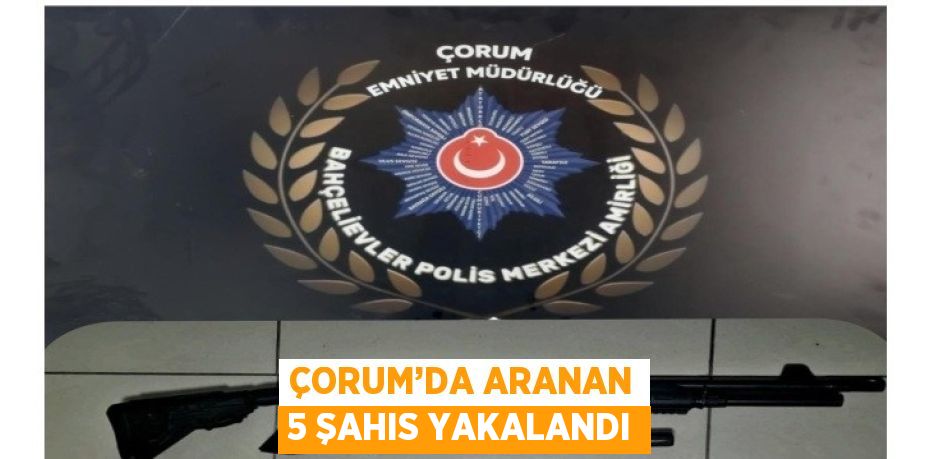 ÇORUM’DA ARANAN 5 ŞAHIS YAKALANDI