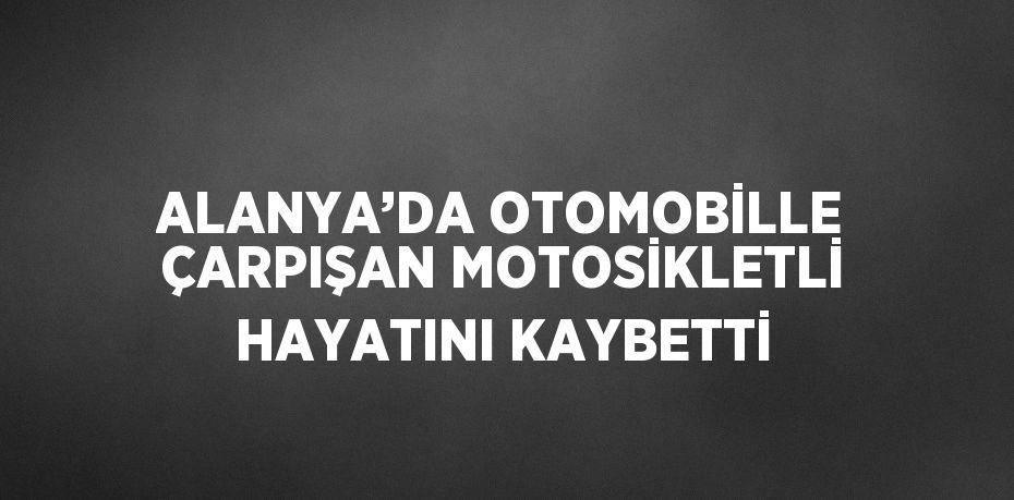ALANYA’DA OTOMOBİLLE ÇARPIŞAN MOTOSİKLETLİ HAYATINI KAYBETTİ