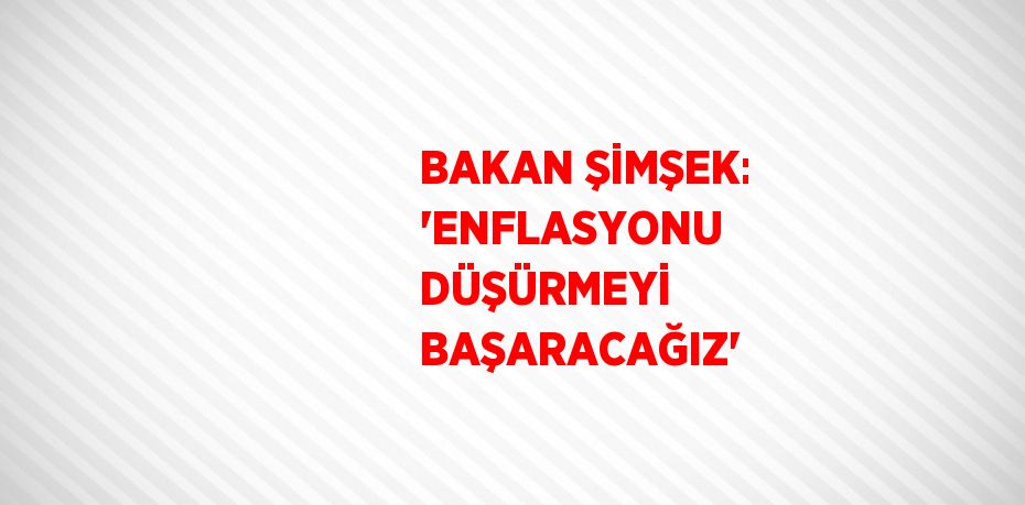BAKAN ŞİMŞEK: 'ENFLASYONU DÜŞÜRMEYİ BAŞARACAĞIZ'