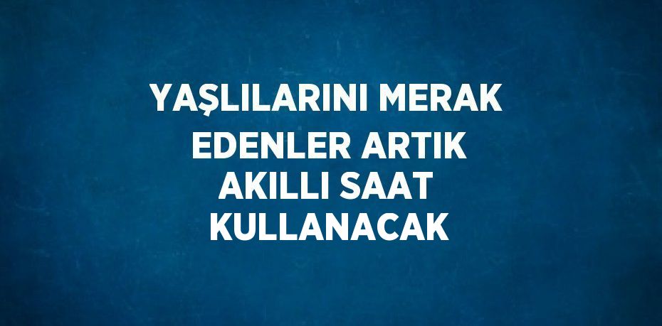 YAŞLILARINI MERAK EDENLER ARTIK AKILLI SAAT KULLANACAK