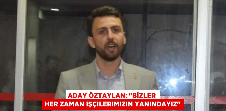 ADAY ÖZTAYLAN: "BİZLER HER ZAMAN İŞÇİLERİMİZİN YANINDAYIZ"