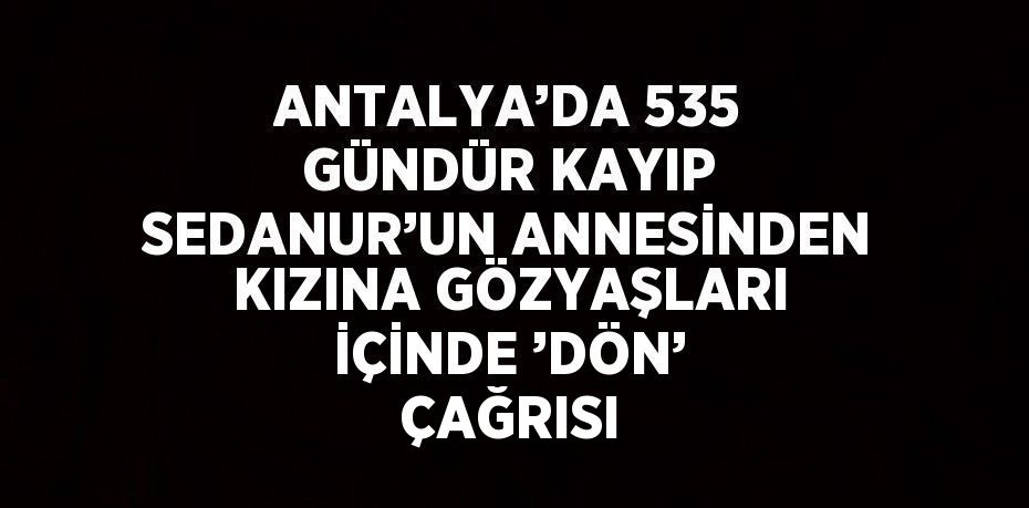 ANTALYA’DA 535 GÜNDÜR KAYIP SEDANUR’UN ANNESİNDEN KIZINA GÖZYAŞLARI İÇİNDE ’DÖN’ ÇAĞRISI