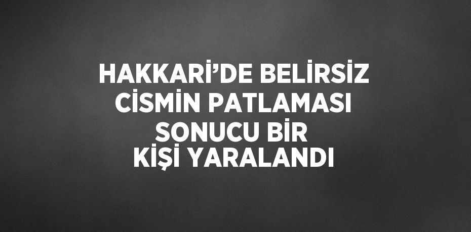 HAKKARİ’DE BELİRSİZ CİSMİN PATLAMASI SONUCU BİR KİŞİ YARALANDI