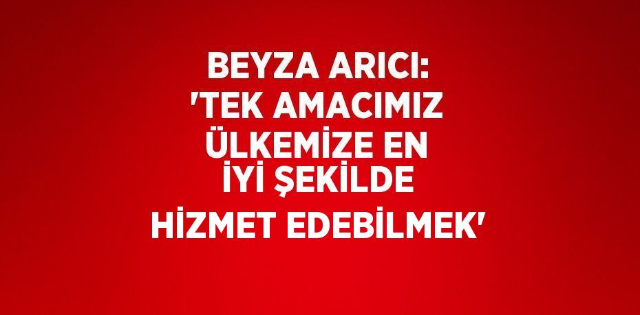 BEYZA ARICI: 'TEK AMACIMIZ ÜLKEMİZE EN İYİ ŞEKİLDE HİZMET EDEBİLMEK'