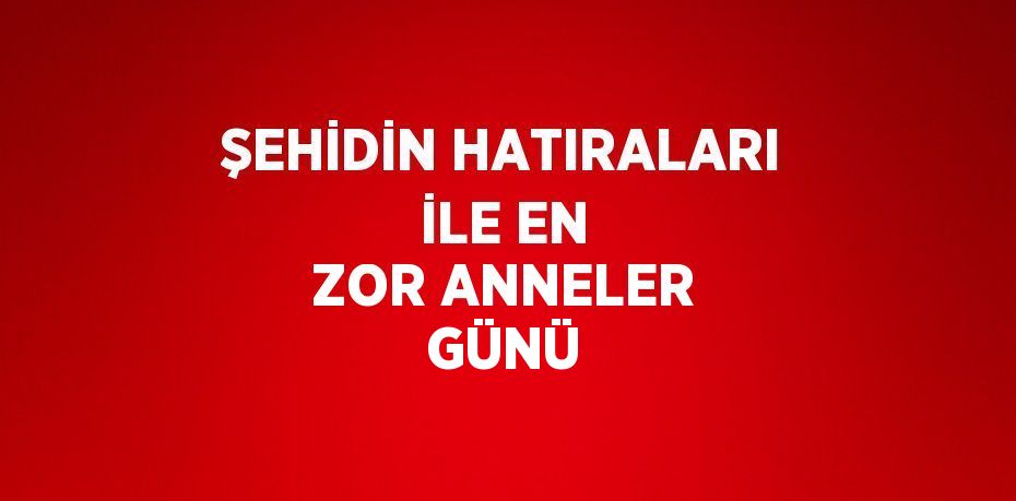 ŞEHİDİN HATIRALARI İLE EN ZOR ANNELER GÜNÜ