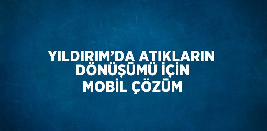 YILDIRIM’DA ATIKLARIN DÖNÜŞÜMÜ İÇİN MOBİL ÇÖZÜM