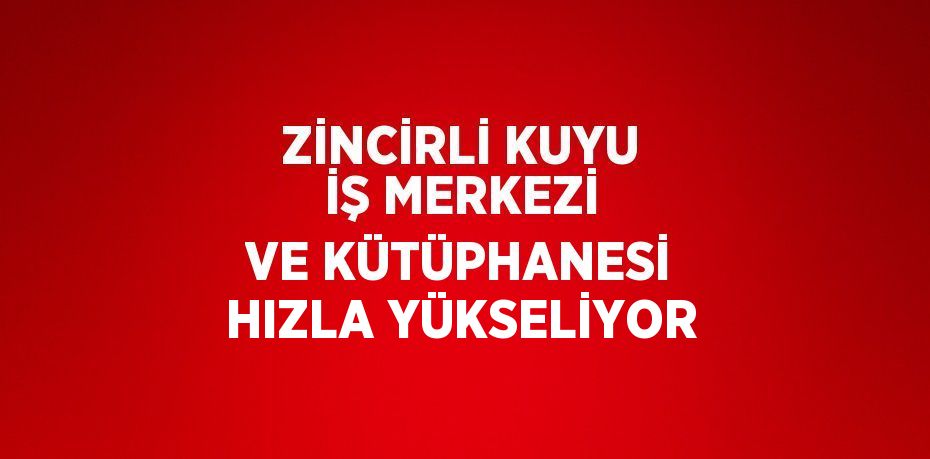 ZİNCİRLİ KUYU İŞ MERKEZİ VE KÜTÜPHANESİ HIZLA YÜKSELİYOR