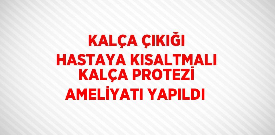 KALÇA ÇIKIĞI HASTAYA KISALTMALI KALÇA PROTEZİ AMELİYATI YAPILDI