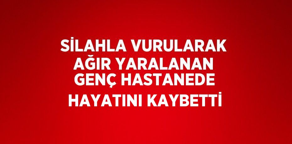 SİLAHLA VURULARAK AĞIR YARALANAN GENÇ HASTANEDE HAYATINI KAYBETTİ