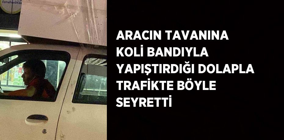 ARACIN TAVANINA KOLİ BANDIYLA YAPIŞTIRDIĞI DOLAPLA TRAFİKTE BÖYLE SEYRETTİ