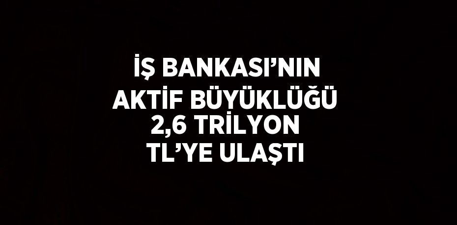 İŞ BANKASI’NIN AKTİF BÜYÜKLÜĞÜ 2,6 TRİLYON TL’YE ULAŞTI