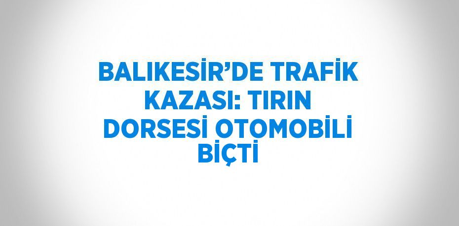 BALIKESİR’DE TRAFİK KAZASI: TIRIN DORSESİ OTOMOBİLİ BİÇTİ