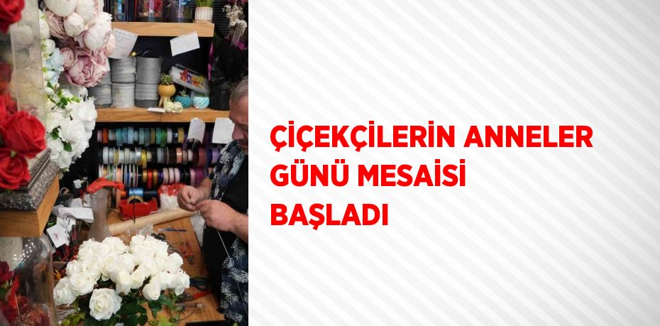 ÇİÇEKÇİLERİN ANNELER GÜNÜ MESAİSİ BAŞLADI
