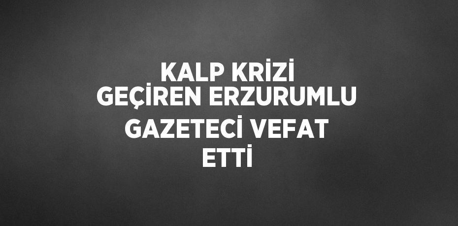 KALP KRİZİ GEÇİREN ERZURUMLU GAZETECİ VEFAT ETTİ