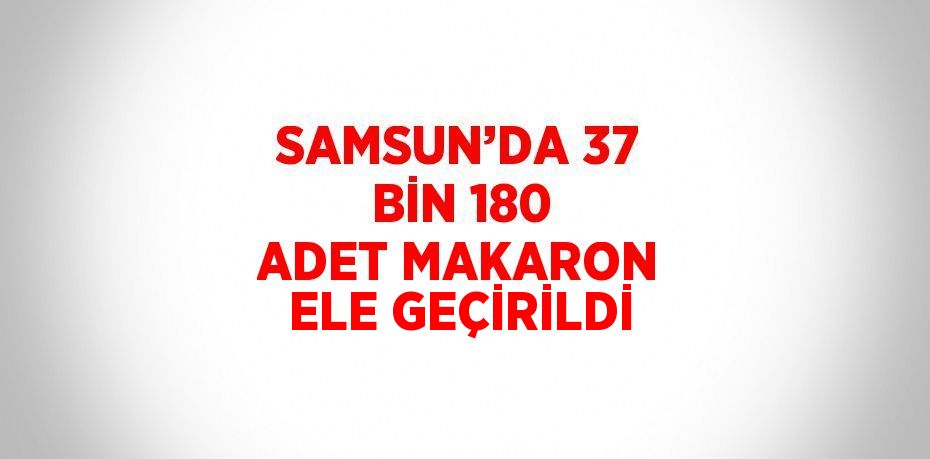 SAMSUN’DA 37 BİN 180 ADET MAKARON ELE GEÇİRİLDİ