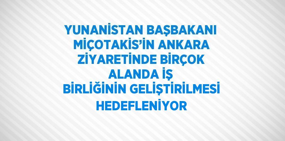 YUNANİSTAN BAŞBAKANI MİÇOTAKİS’İN ANKARA ZİYARETİNDE BİRÇOK ALANDA İŞ BİRLİĞİNİN GELİŞTİRİLMESİ HEDEFLENİYOR