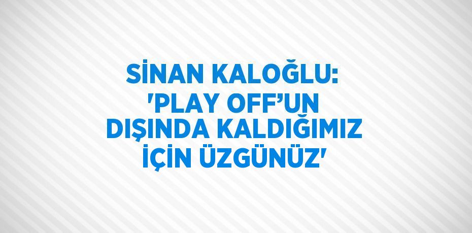 SİNAN KALOĞLU: 'PLAY OFF’UN DIŞINDA KALDIĞIMIZ İÇİN ÜZGÜNÜZ'