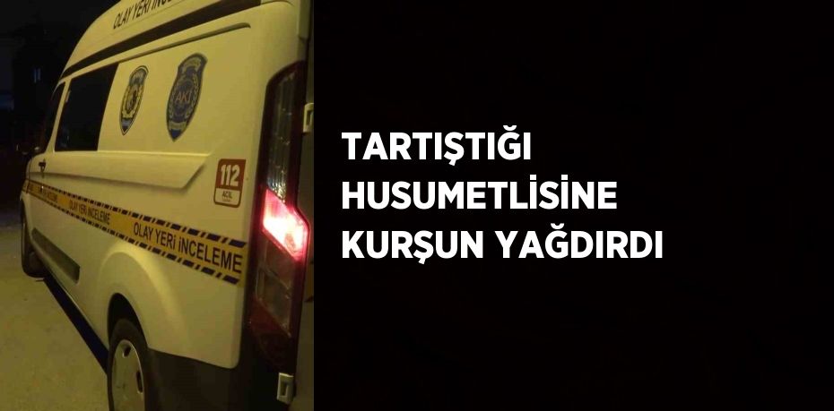 TARTIŞTIĞI HUSUMETLİSİNE KURŞUN YAĞDIRDI