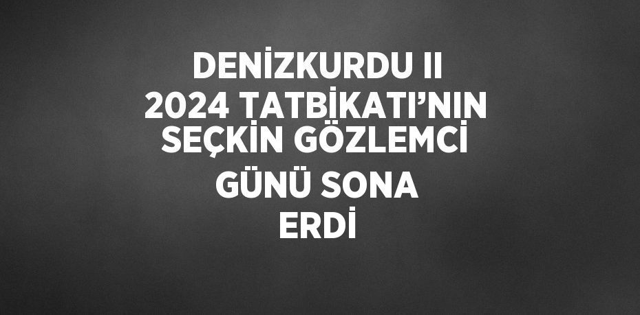 DENİZKURDU II 2024 TATBİKATI’NIN SEÇKİN GÖZLEMCİ GÜNÜ SONA ERDİ