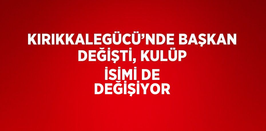 KIRIKKALEGÜCÜ’NDE BAŞKAN DEĞİŞTİ, KULÜP İSİMİ DE DEĞİŞİYOR