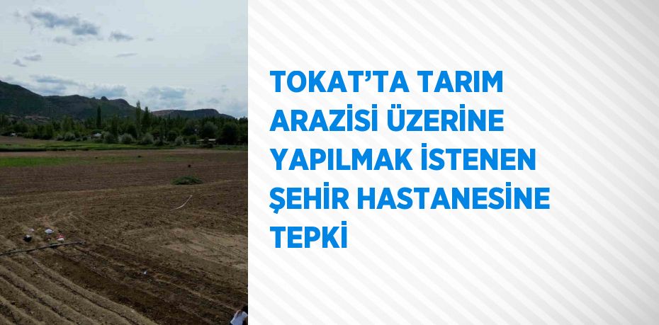 TOKAT’TA TARIM ARAZİSİ ÜZERİNE YAPILMAK İSTENEN ŞEHİR HASTANESİNE TEPKİ