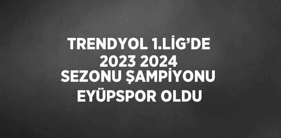 TRENDYOL 1.LİG’DE 2023 2024 SEZONU ŞAMPİYONU EYÜPSPOR OLDU