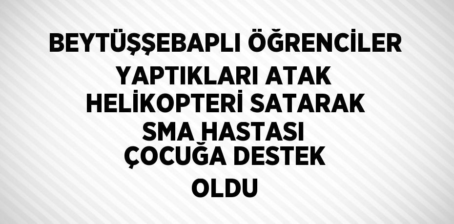 BEYTÜŞŞEBAPLI ÖĞRENCİLER YAPTIKLARI ATAK HELİKOPTERİ SATARAK SMA HASTASI ÇOCUĞA DESTEK OLDU